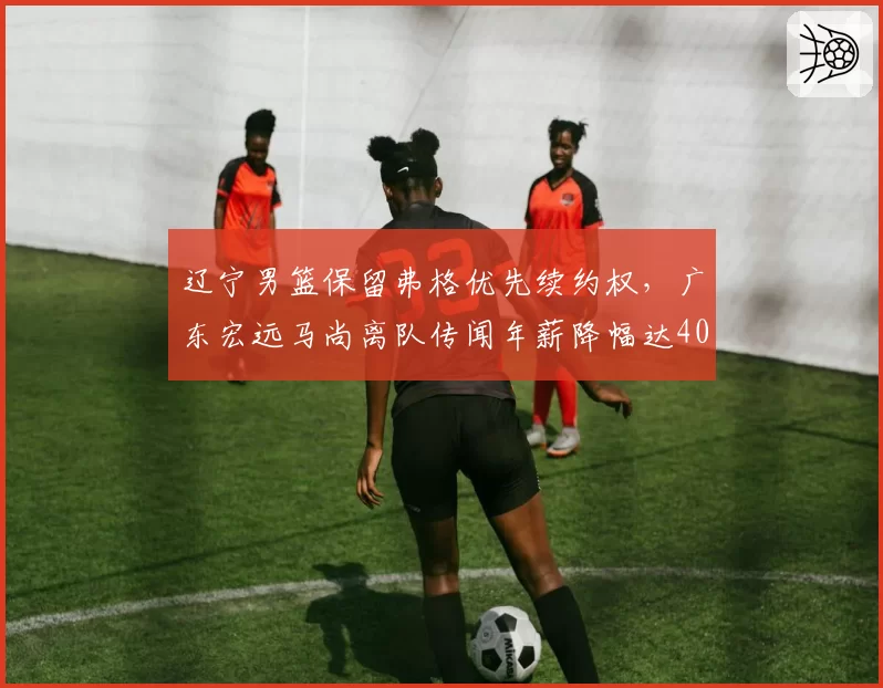 辽宁男篮保留弗格优先续约权,广东宏远马尚离队传闻年薪降幅达40%
