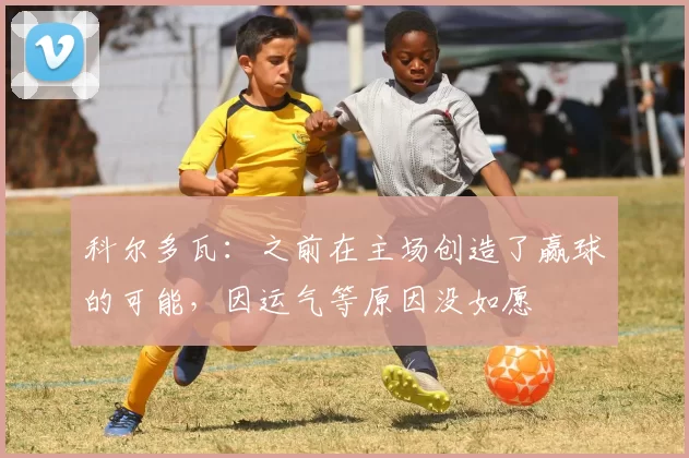 科尔多瓦：之前在主场创造了赢球的可能，因运气等原因没如愿