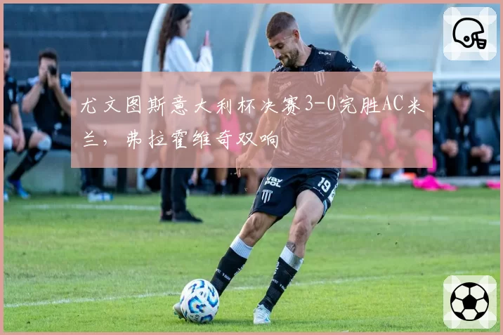 尤文图斯意大利杯决赛3-0完胜AC米兰,弗拉霍维奇双响