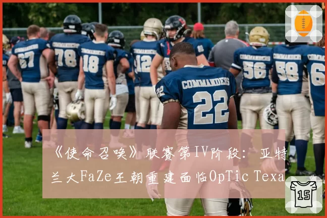 《使命召唤》联赛第IV阶段：亚特兰大FaZe王朝重建面临OpTic Texas最强挑战