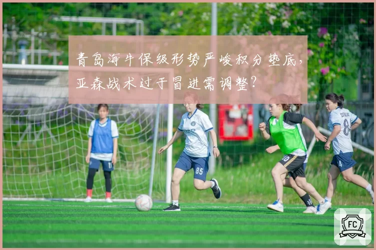 青岛海牛保级形势严峻积分垫底，亚森战术过于冒进需调整？