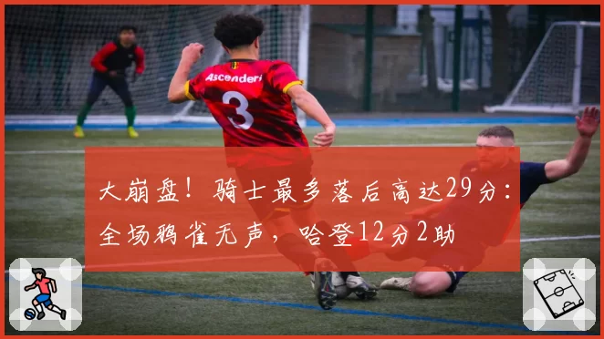 大崩盘！骑士最多落后高达29分：全场鸦雀无声，哈登12分2助