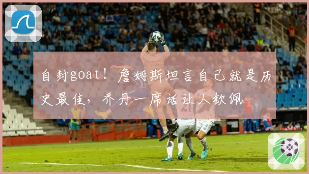 自封goat!詹姆斯坦言自己就是历史最佳,乔丹一席话让人钦佩