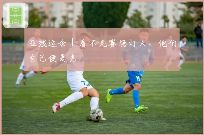 亚残运会｜看不见赛场灯火，他们自己便是光