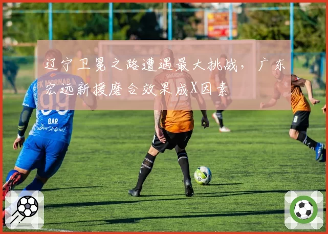 辽宁卫冕之路遭遇最大挑战，广东宏远新援磨合效果成X因素