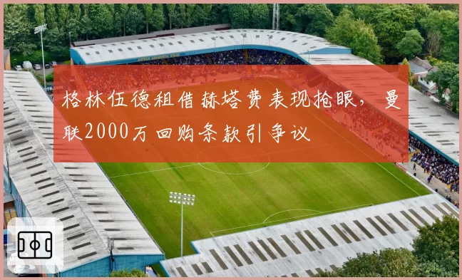 格林伍德租借赫塔费表现抢眼,曼联2000万回购条款引争议