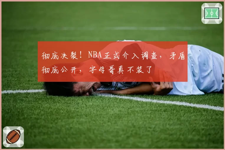 彻底决裂！NBA正式介入调查，矛盾彻底公开，字母哥真不装了