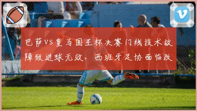 巴萨vs皇马国王杯决赛门线技术故障致进球无效,西班牙足协面临改革压力