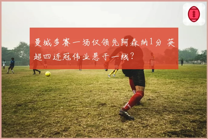 曼城多赛一场仅领先阿森纳1分 英超四连冠伟业悬于一线？