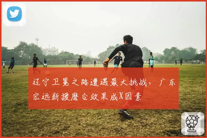 辽宁卫冕之路遭遇最大挑战，广东宏远新援磨合效果成X因素