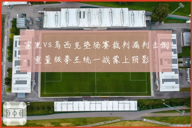 富里vs乌西克垫场赛裁判漏判击倒,重量级拳王统一战蒙上阴影