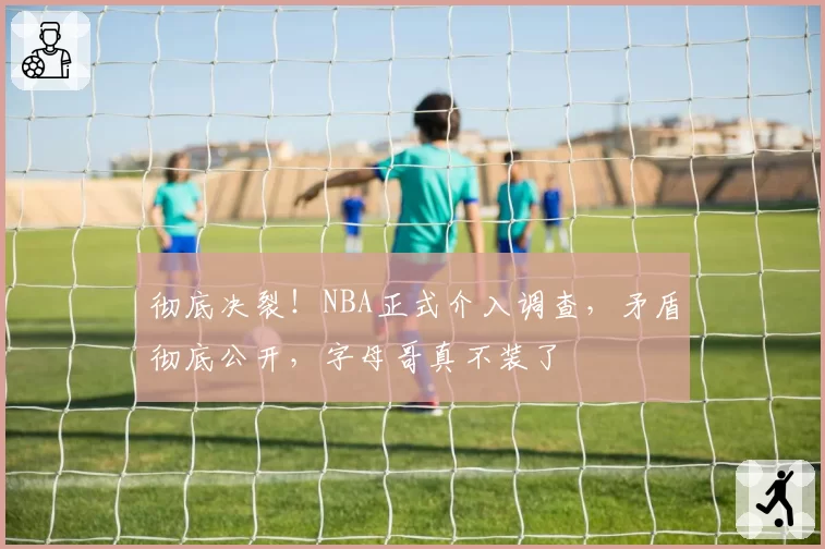 彻底决裂！NBA正式介入调查，矛盾彻底公开，字母哥真不装了