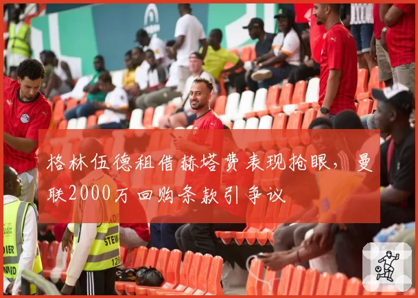 格林伍德租借赫塔费表现抢眼,曼联2000万回购条款引争议