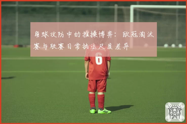 角球攻防中的推搡博弈：欧冠淘汰赛与联赛日常执法尺度差异