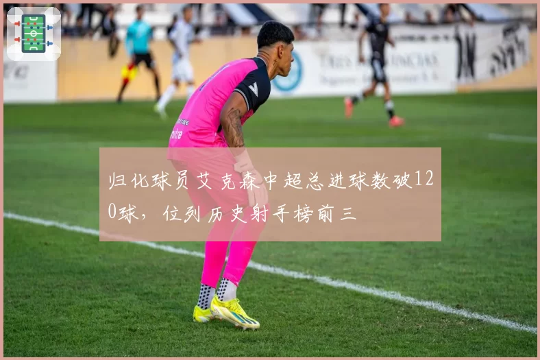 归化球员艾克森中超总进球数破120球，位列历史射手榜前三