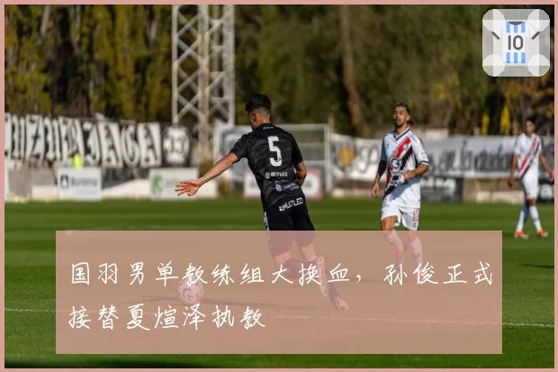 国羽男单教练组大换血，孙俊正式接替夏煊泽执教