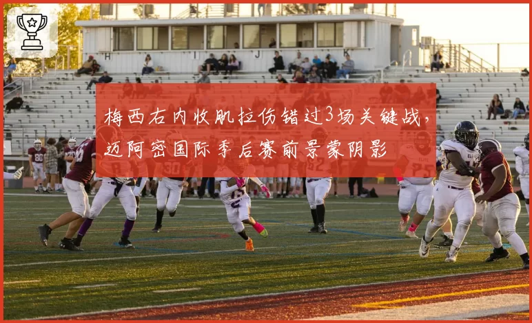 梅西右内收肌拉伤错过3场关键战，迈阿密国际季后赛前景蒙阴影