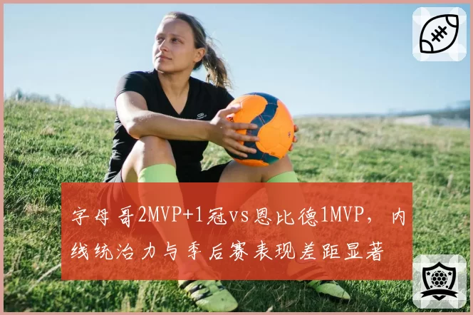 字母哥2MVP+1冠vs恩比德1MVP，内线统治力与季后赛表现差距显著
