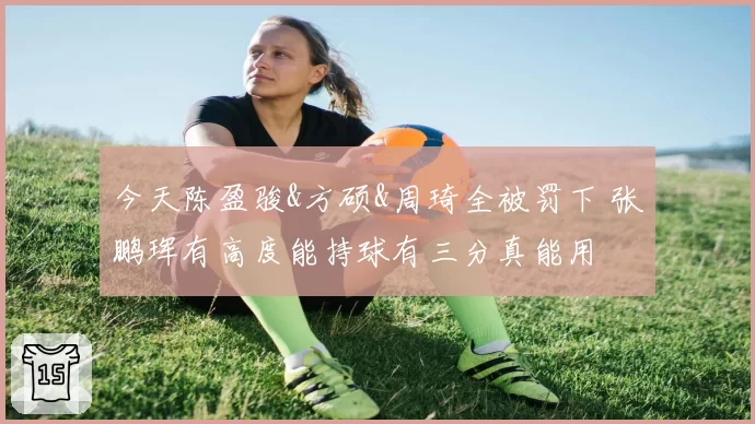 今天陈盈骏&方硕&周琦全被罚下 张鹏珲有高度能持球有三分真能用