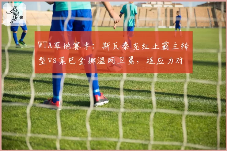 WTA草地赛季:斯瓦泰克红土霸主转型vs莱巴金娜温网卫冕,适应力对比