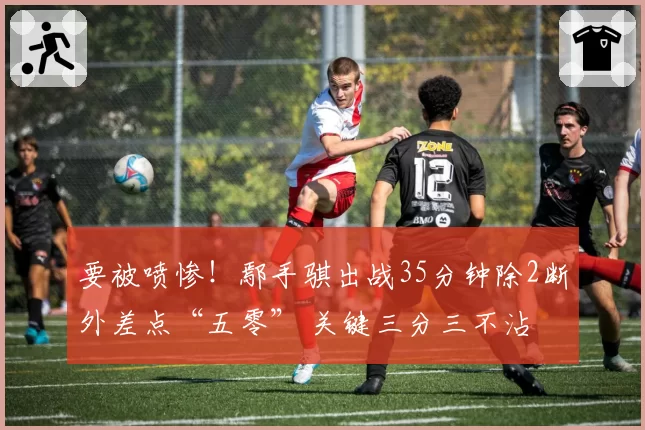 要被喷惨！鄢手骐出战35分钟除2断外差点“五零” 关键三分三不沾