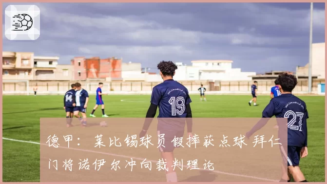 德甲：莱比锡球员假摔获点球 拜仁门将诺伊尔冲向裁判理论