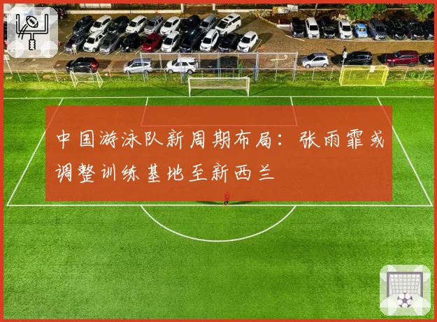 中国游泳队新周期布局：张雨霏或调整训练基地至新西兰