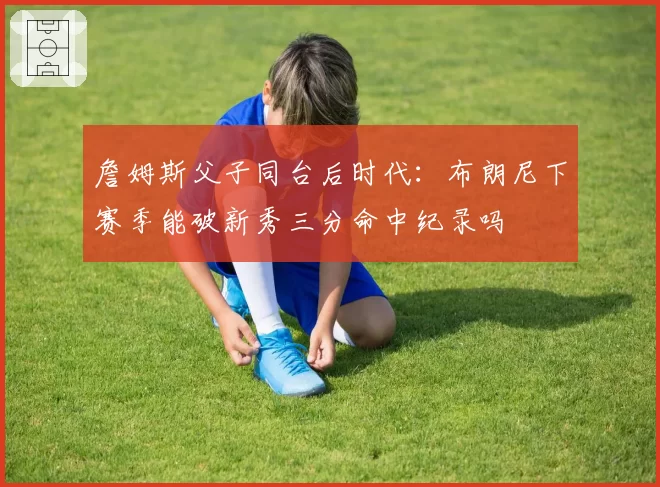 詹姆斯父子同台后时代：布朗尼下赛季能破新秀三分命中纪录吗