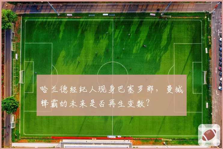 哈兰德经纪人现身巴塞罗那，曼城锋霸的未来是否再生变数？