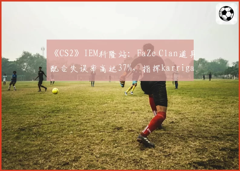 《CS2》IEM科隆站:FaZe Clan道具配合失误率高达37%,指挥karrigan临场调度引争议
