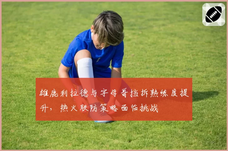 雄鹿利拉德与字母哥挡拆熟练度提升，热火联防策略面临挑战