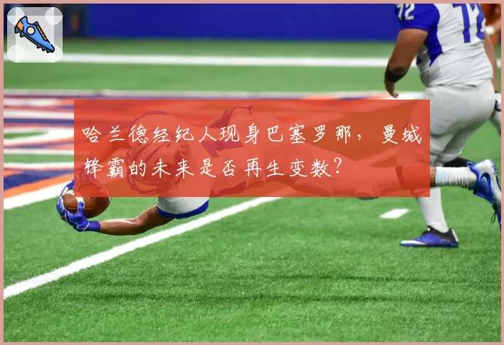 哈兰德经纪人现身巴塞罗那，曼城锋霸的未来是否再生变数？