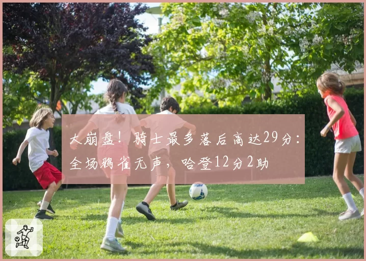 大崩盘！骑士最多落后高达29分：全场鸦雀无声，哈登12分2助