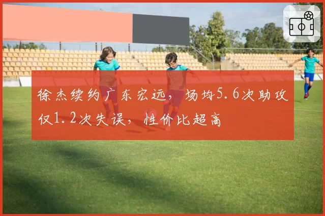 徐杰续约广东宏远，场均5.6次助攻仅1.2次失误，性价比超高