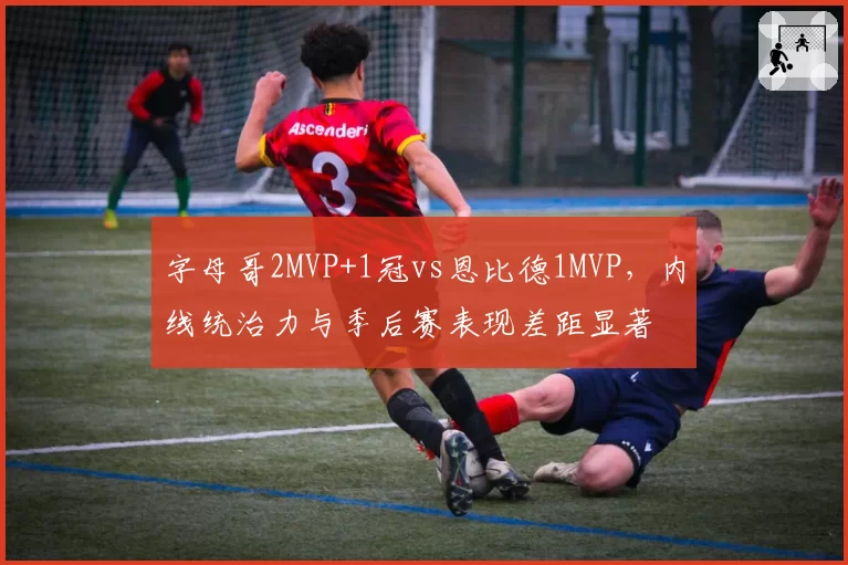 字母哥2MVP+1冠vs恩比德1MVP，内线统治力与季后赛表现差距显著
