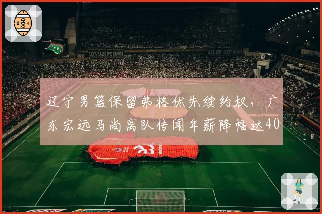 辽宁男篮保留弗格优先续约权,广东宏远马尚离队传闻年薪降幅达40%