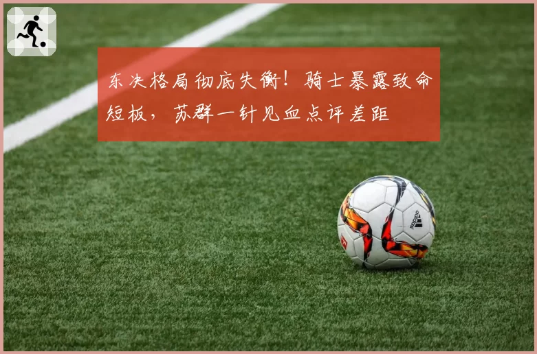 东决格局彻底失衡！骑士暴露致命短板，苏群一针见血点评差距