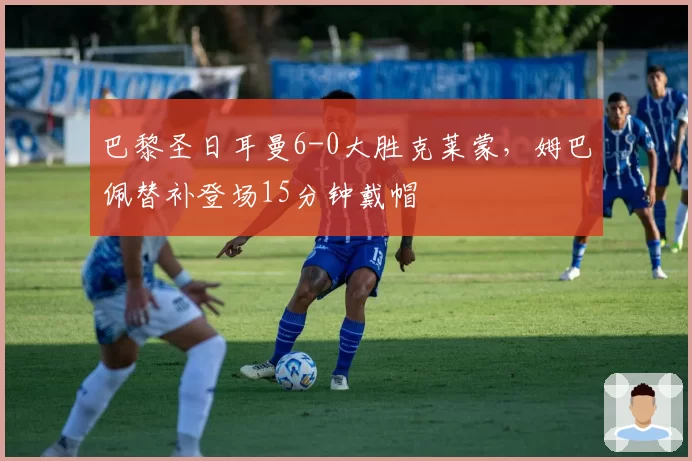 巴黎圣日耳曼6-0大胜克莱蒙,姆巴佩替补登场15分钟戴帽
