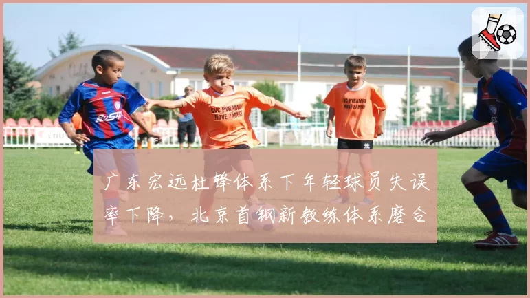 广东宏远杜锋体系下年轻球员失误率下降,北京首钢新教练体系磨合期阵痛明显