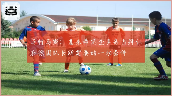 马特乌斯：基米希完全具备当拜仁和德国队长所需要的一切条件