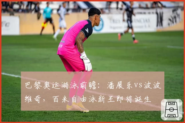 巴黎奥运游泳前瞻：潘展乐vs波波维奇，百米自由泳新王即将诞生