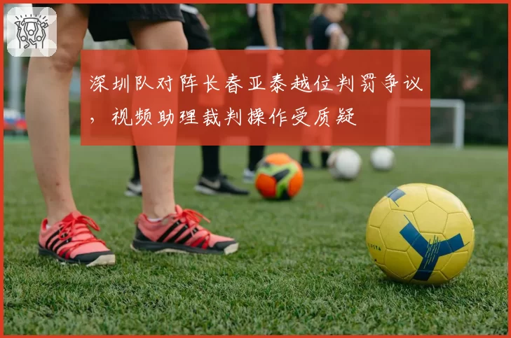 深圳队对阵长春亚泰越位判罚争议,视频助理裁判操作受质疑