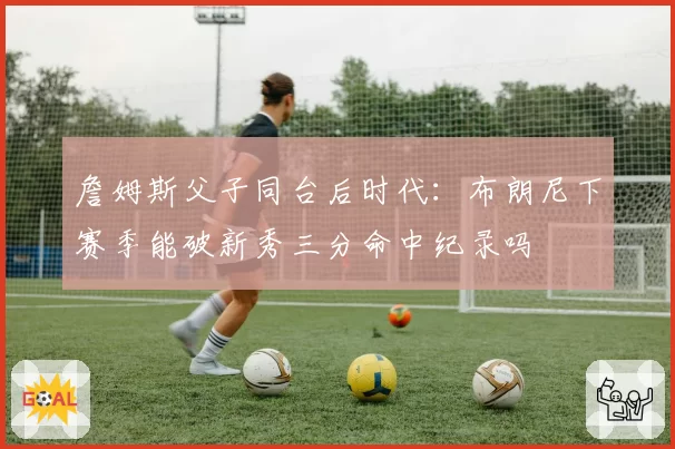 詹姆斯父子同台后时代：布朗尼下赛季能破新秀三分命中纪录吗