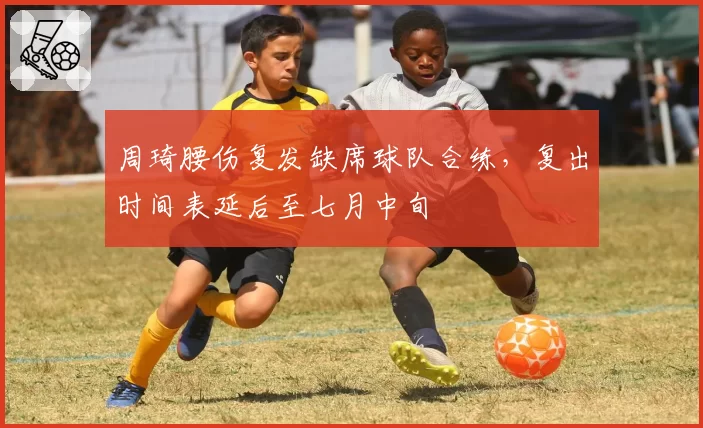 周琦腰伤复发缺席球队合练,复出时间表延后至七月中旬