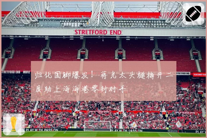 归化国脚爆发！蒋光太头槌梅开二度助上海海港零封对手