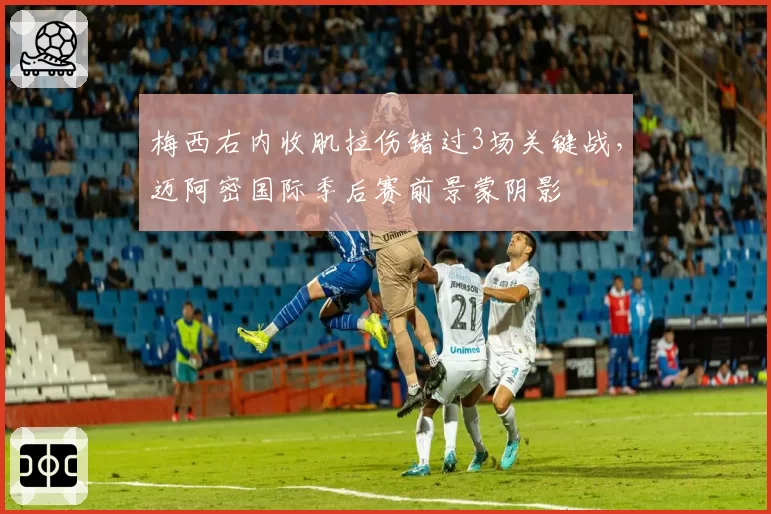 梅西右内收肌拉伤错过3场关键战，迈阿密国际季后赛前景蒙阴影