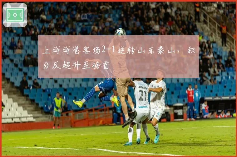 上海海港客场2-1逆转山东泰山,积分反超升至榜首
