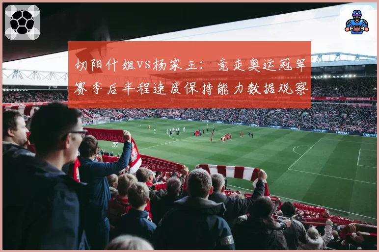 切阳什姐vs杨家玉：竞走奥运冠军赛季后半程速度保持能力数据观察