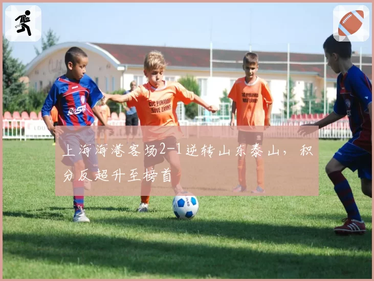 上海海港客场2-1逆转山东泰山,积分反超升至榜首