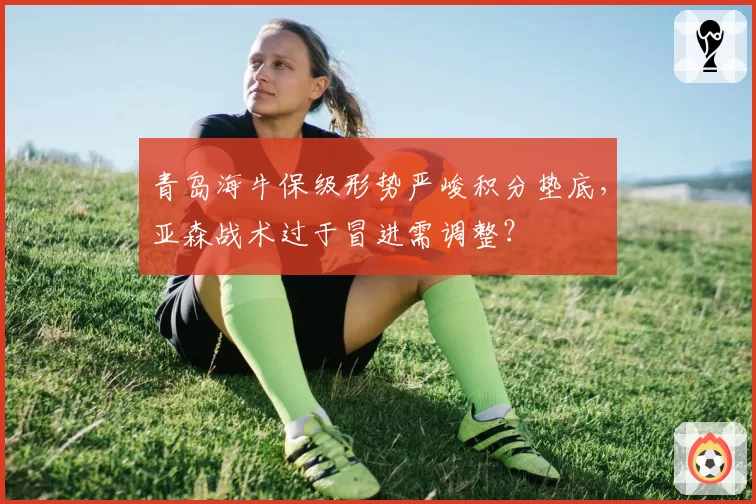 青岛海牛保级形势严峻积分垫底，亚森战术过于冒进需调整？